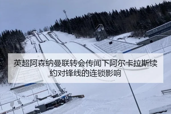 英超阿森纳曼联转会传闻下阿尔卡拉斯续约对锋线的连锁影响